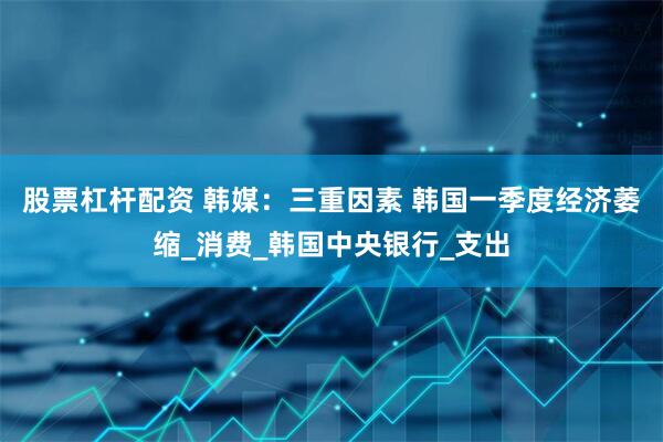 股票杠杆配资 韩媒：三重因素 韩国一季度经济萎缩_消费_韩国中央银行_支出
