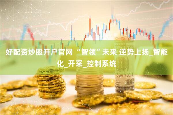好配资炒股开户官网 “智领”未来 逆势上扬_智能化_开采_控制系统