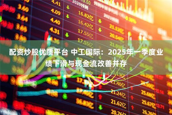 配资炒股优质平台 中工国际：2025年一季度业绩下滑与现金流改善并存