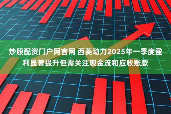 炒股配资门户网官网 西菱动力2025年一季度盈利显著提升但需关注现金流和应收账款