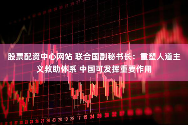 股票配资中心网站 联合国副秘书长：重塑人道主义救助体系 中国可发挥重要作用