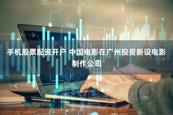 手机股票配资开户 中国电影在广州投资新设电影制作公司