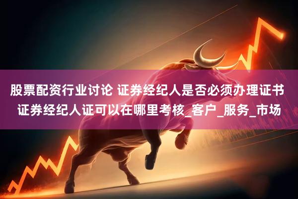 股票配资行业讨论 证券经纪人是否必须办理证书 证券经纪人证可以在哪里考核_客户_服务_市场