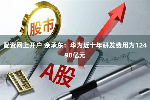 配资网上开户 余承东：华为近十年研发费用为12490亿元
