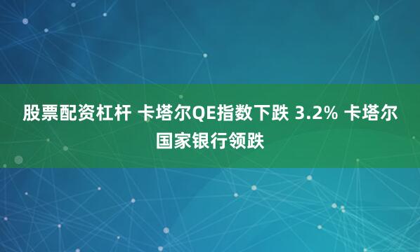 股票配资杠杆 卡塔尔QE指数下跌 3.2% 卡塔尔国家银行领跌