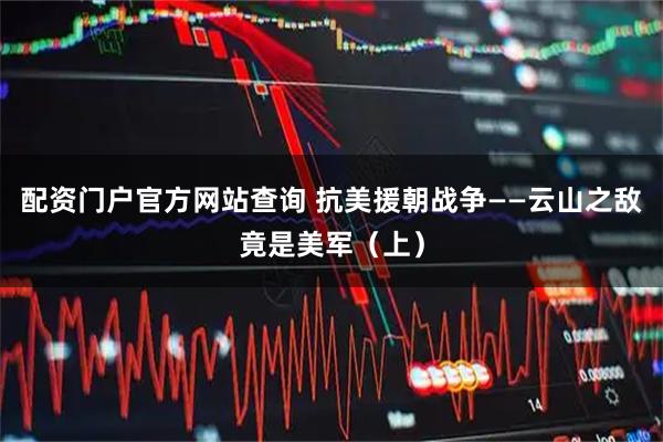 配资门户官方网站查询 抗美援朝战争——云山之敌竟是美军（上）