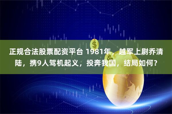 正规合法股票配资平台 1981年，越军上尉乔清陆，携9人驾机起义，投奔我国，结局如何？