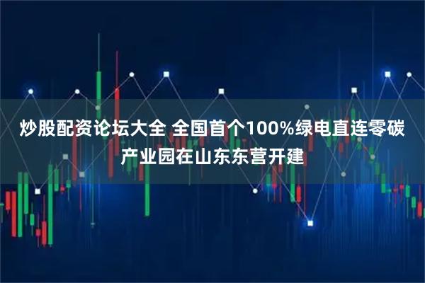 炒股配资论坛大全 全国首个100%绿电直连零碳产业园在山东东营开建