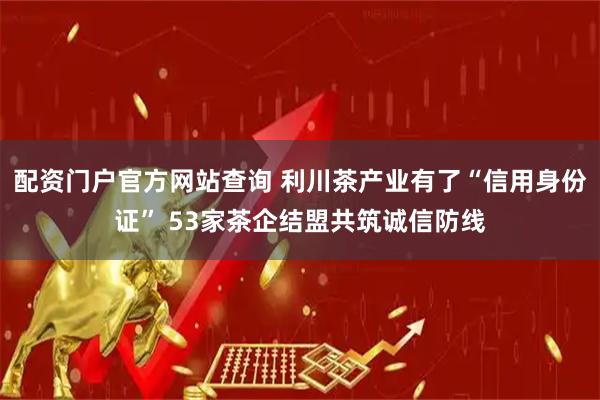 配资门户官方网站查询 利川茶产业有了“信用身份证” 53家茶企结盟共筑诚信防线
