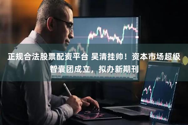 正规合法股票配资平台 吴清挂帅！资本市场超级智囊团成立，拟办新期刊
