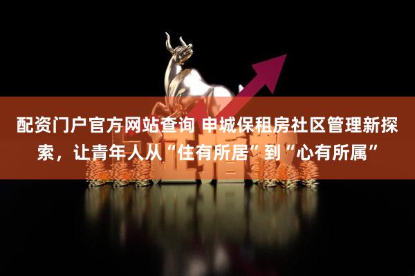 配资门户官方网站查询 申城保租房社区管理新探索，让青年人从“住有所居”到“心有所属”