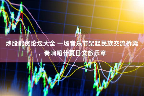炒股配资论坛大全 一场音乐节架起民族交流桥梁，奏响喀什夏日文旅乐章