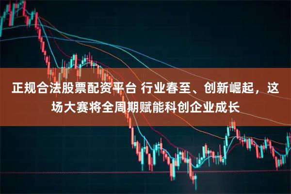 正规合法股票配资平台 行业春至、创新崛起，这场大赛将全周期赋能科创企业成长
