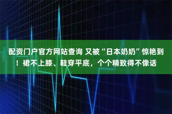 配资门户官方网站查询 又被“日本奶奶”惊艳到!裙不上膝、鞋穿平底,个个精致得不像话