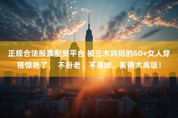 正规合法股票配资平台 被三木妈妈的60+女人穿搭惊艳了， 不扮老、不装嫩，美得太高级！