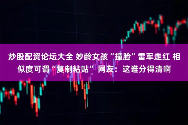 炒股配资论坛大全 妙龄女孩“撞脸”雷军走红 相似度可谓“复制粘贴” 网友：这谁分得清啊