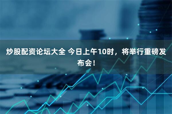 炒股配资论坛大全 今日上午10时，将举行重磅发布会！