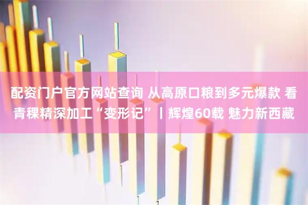 配资门户官方网站查询 从高原口粮到多元爆款 看青稞精深加工“变形记”丨辉煌60载 魅力新西藏