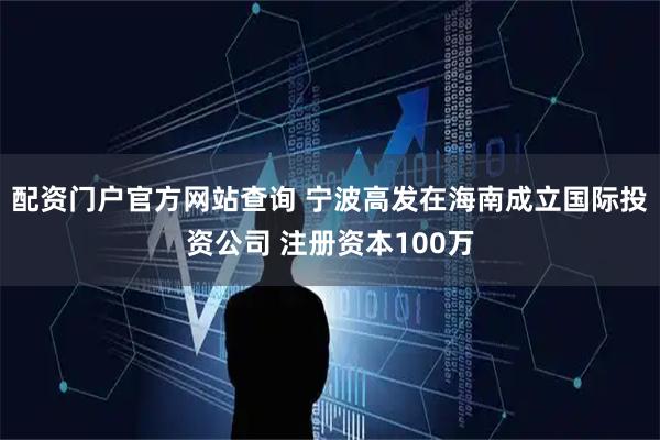 配资门户官方网站查询 宁波高发在海南成立国际投资公司 注册资本100万