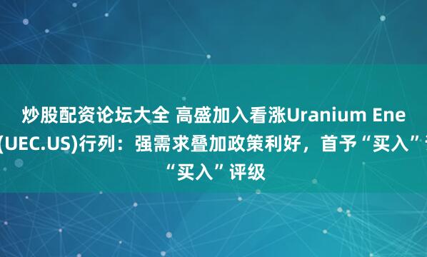 炒股配资论坛大全 高盛加入看涨Uranium Energy(UEC.US)行列：强需求叠加政策利好，首予“买入”评级