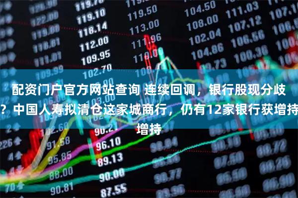 配资门户官方网站查询 连续回调，银行股现分歧？中国人寿拟清仓这家城商行，仍有12家银行获增持