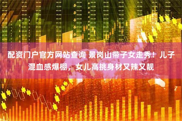 配资门户官方网站查询 景岗山带子女走秀！儿子混血感爆棚，女儿高挑身材又辣又靓