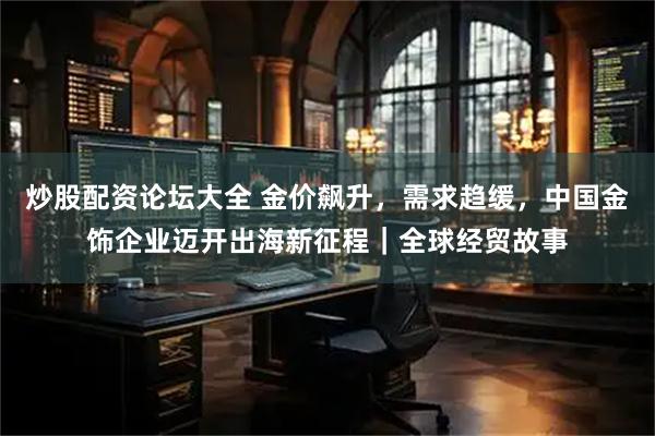炒股配资论坛大全 金价飙升，需求趋缓，中国金饰企业迈开出海新征程｜全球经贸故事