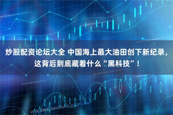 炒股配资论坛大全 中国海上最大油田创下新纪录，这背后到底藏着什么“黑科技”！