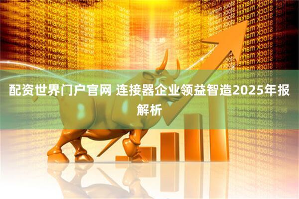 配资世界门户官网 连接器企业领益智造2025年报解析