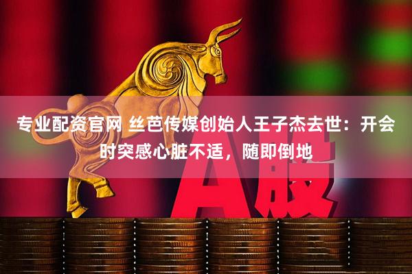 专业配资官网 丝芭传媒创始人王子杰去世：开会时突感心脏不适，随即倒地