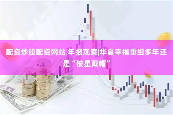 配资炒股配资网站 年报观察|华夏幸福重组多年还是“披星戴帽”