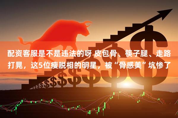配资客服是不是违法的呀 皮包骨、筷子腿、走路打晃，这5位瘦脱相的明星，被“骨感美”坑惨了