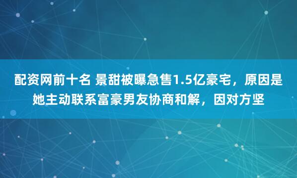 配资网前十名 景甜被曝急售1.5亿豪宅，原因是她主动联系富豪男友协商和解，因对方坚