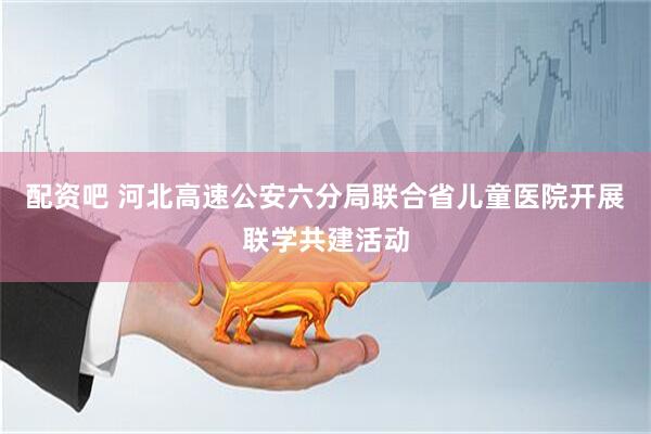 配资吧 河北高速公安六分局联合省儿童医院开展联学共建活动