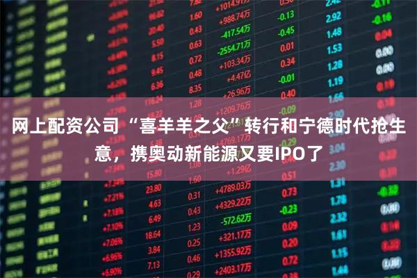 网上配资公司 “喜羊羊之父”转行和宁德时代抢生意，携奥动新能源又要IPO了
