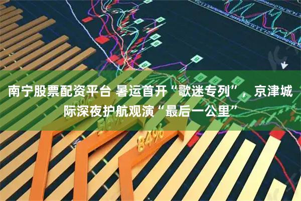 南宁股票配资平台 暑运首开“歌迷专列”，京津城际深夜护航观演“最后一公里”