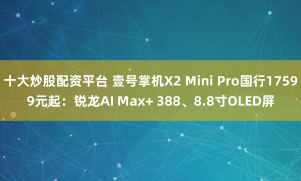 十大炒股配资平台 壹号掌机X2 Mini Pro国行17599元起：锐龙AI Max+ 388、8.8寸OLED屏