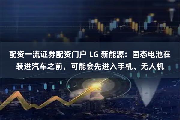 配资一流证券配资门户 LG 新能源：固态电池在装进汽车之前，可能会先进入手机、无人机