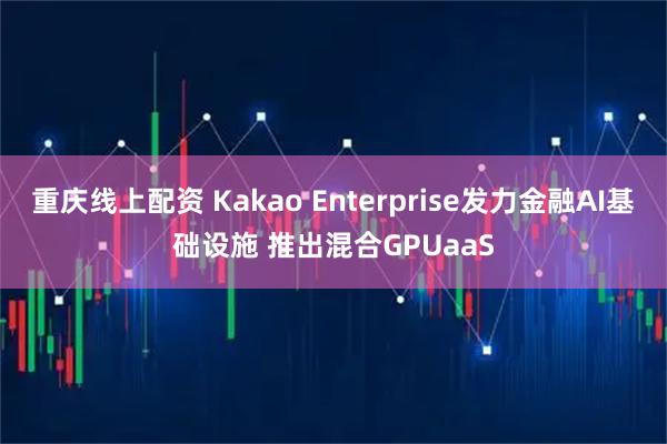 重庆线上配资 Kakao Enterprise发力金融AI基础设施 推出混合GPUaaS