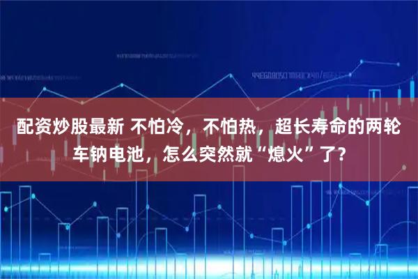 配资炒股最新 不怕冷，不怕热，超长寿命的两轮车钠电池，怎么突然就“熄火”了？