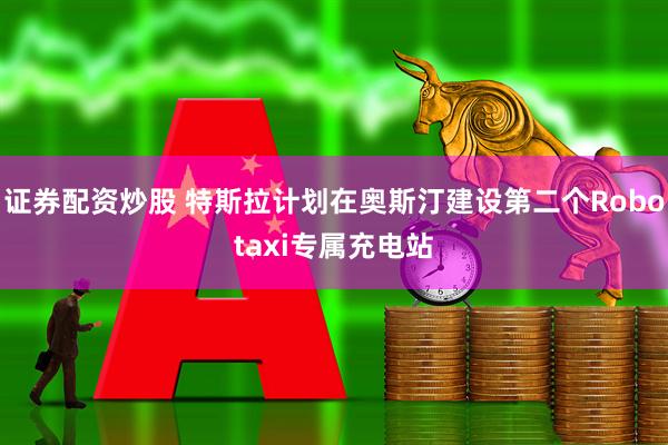 证券配资炒股 特斯拉计划在奥斯汀建设第二个Robotaxi专属充电站