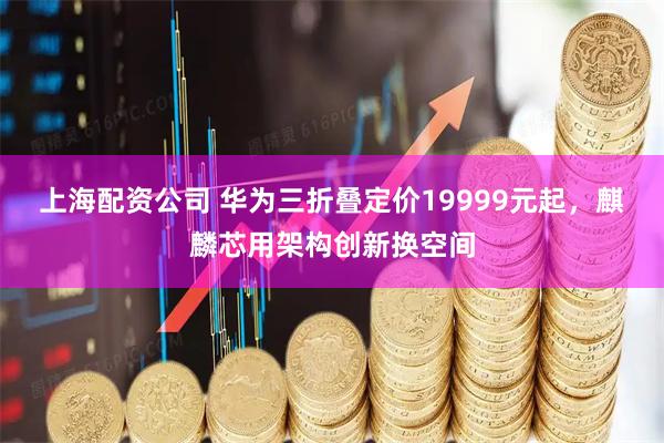 上海配资公司 华为三折叠定价19999元起，麒麟芯用架构创新换空间