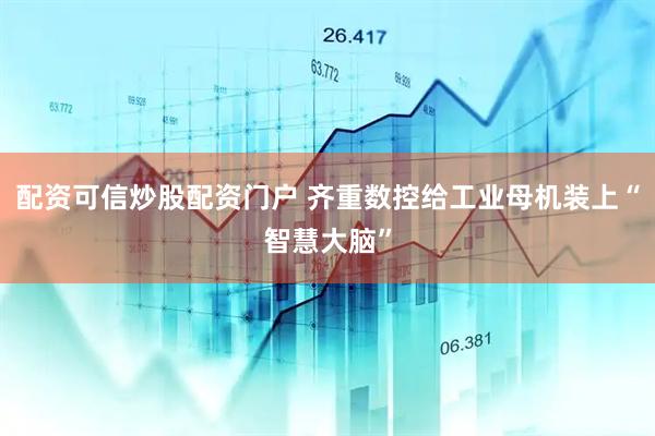 配资可信炒股配资门户 齐重数控给工业母机装上“智慧大脑”