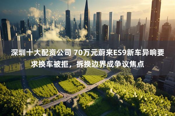 深圳十大配资公司 70万元蔚来ES9新车异响要求换车被拒，拆换边界成争议焦点