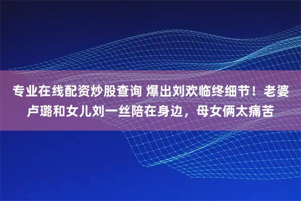 专业在线配资炒股查询 爆出刘欢临终细节！老婆卢璐和女儿刘一丝陪在身边，母女俩太痛苦
