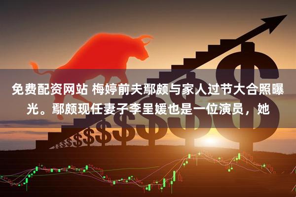 免费配资网站 梅婷前夫鄢颇与家人过节大合照曝光。鄢颇现任妻子李呈媛也是一位演员，她